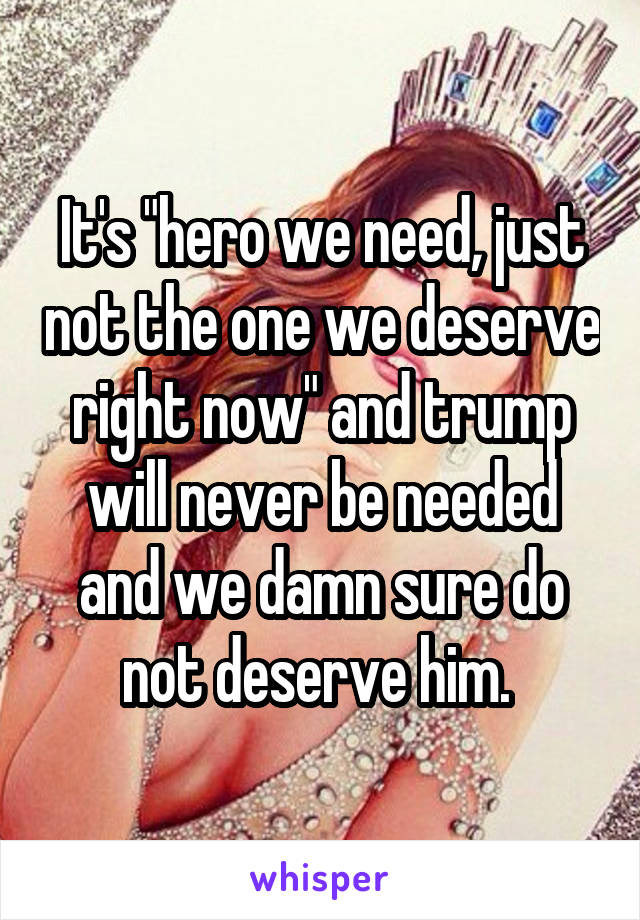 It's "hero we need, just not the one we deserve right now" and trump will never be needed and we damn sure do not deserve him. 