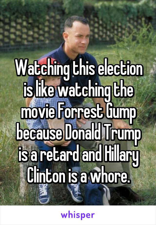 
Watching this election is like watching the movie Forrest Gump because Donald Trump is a retard and Hillary Clinton is a whore.