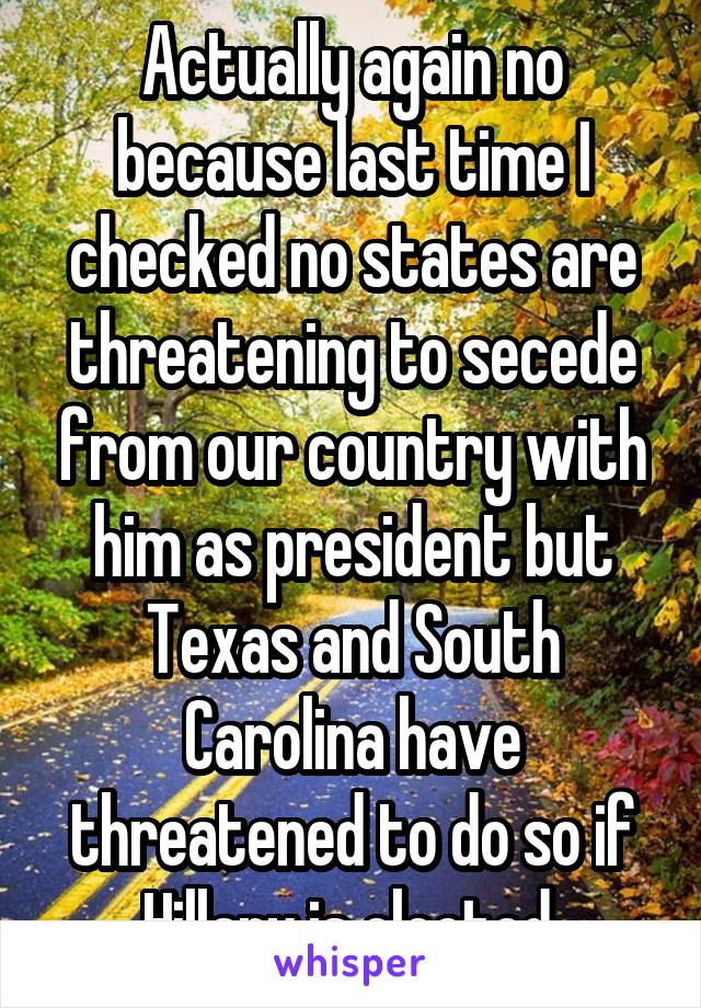 Actually again no because last time I checked no states are threatening to secede from our country with him as president but Texas and South Carolina have threatened to do so if Hillary is elected.