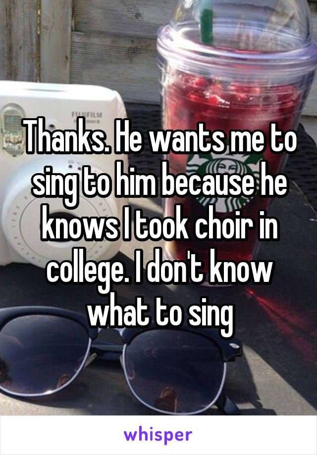 Thanks. He wants me to sing to him because he knows I took choir in college. I don't know what to sing