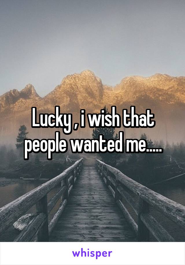 Lucky , i wish that people wanted me.....