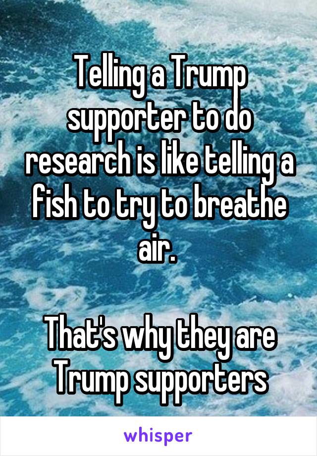Telling a Trump supporter to do research is like telling a fish to try to breathe air. 

That's why they are Trump supporters