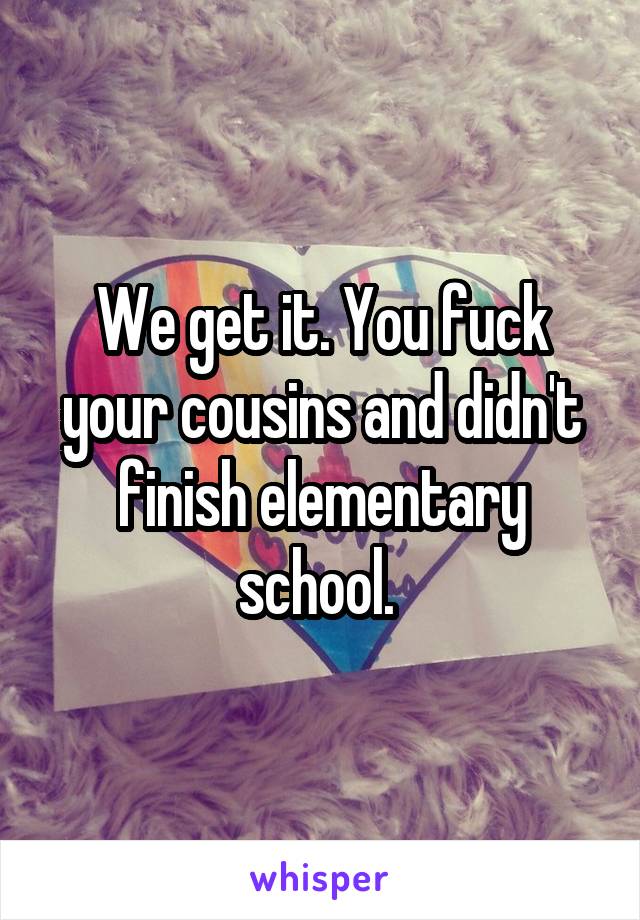 We get it. You fuck your cousins and didn't finish elementary school. 