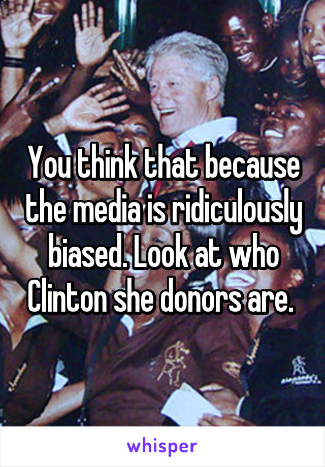 You think that because the media is ridiculously biased. Look at who Clinton she donors are. 