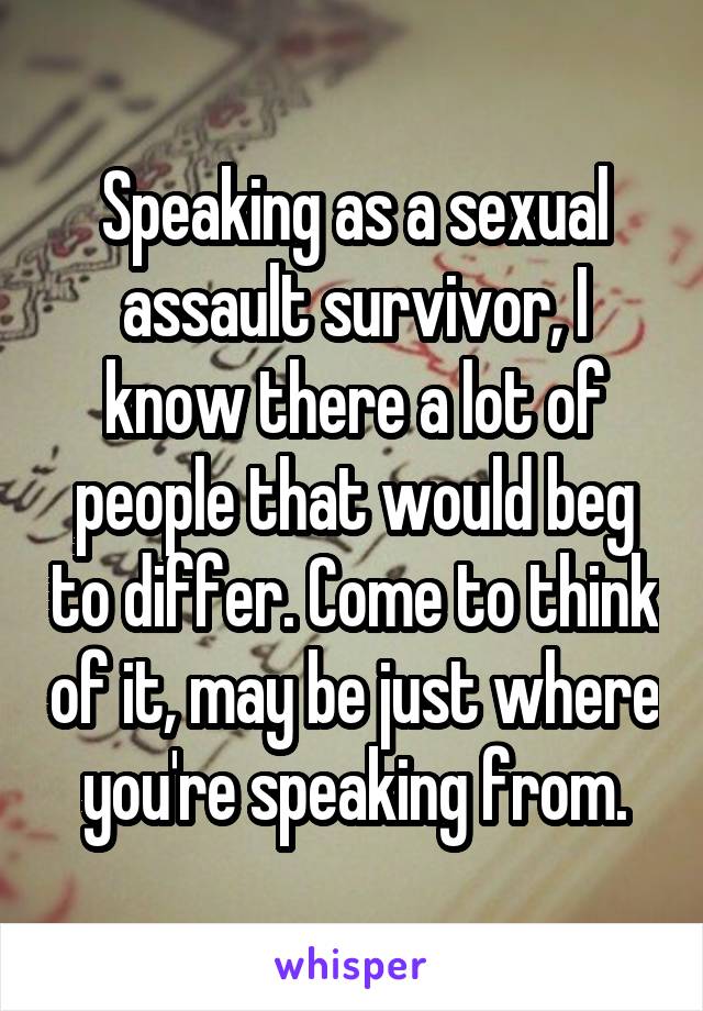 Speaking as a sexual assault survivor, I know there a lot of people that would beg to differ. Come to think of it, may be just where you're speaking from.