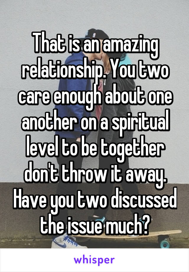 That is an amazing relationship. You two care enough about one another on a spiritual level to be together don't throw it away. Have you two discussed the issue much?