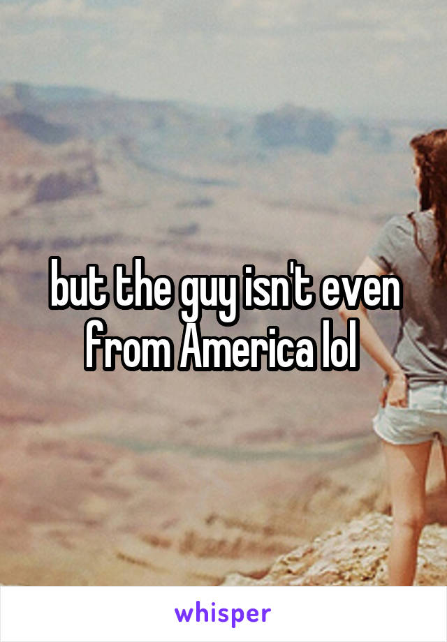 but the guy isn't even from America lol 