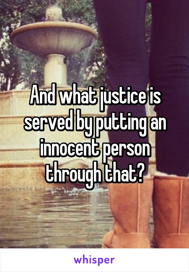 And what justice is served by putting an innocent person through that?