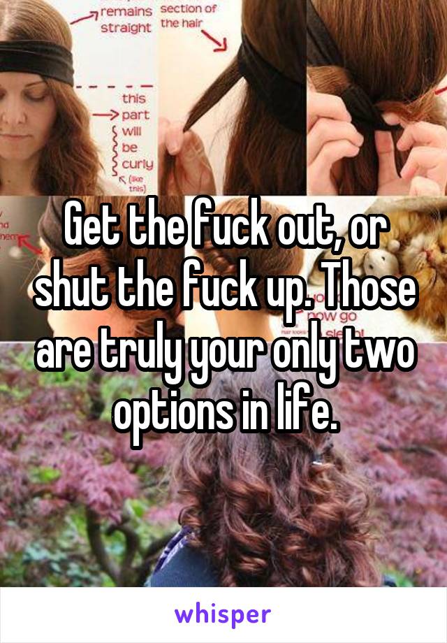 Get the fuck out, or shut the fuck up. Those are truly your only two options in life.
