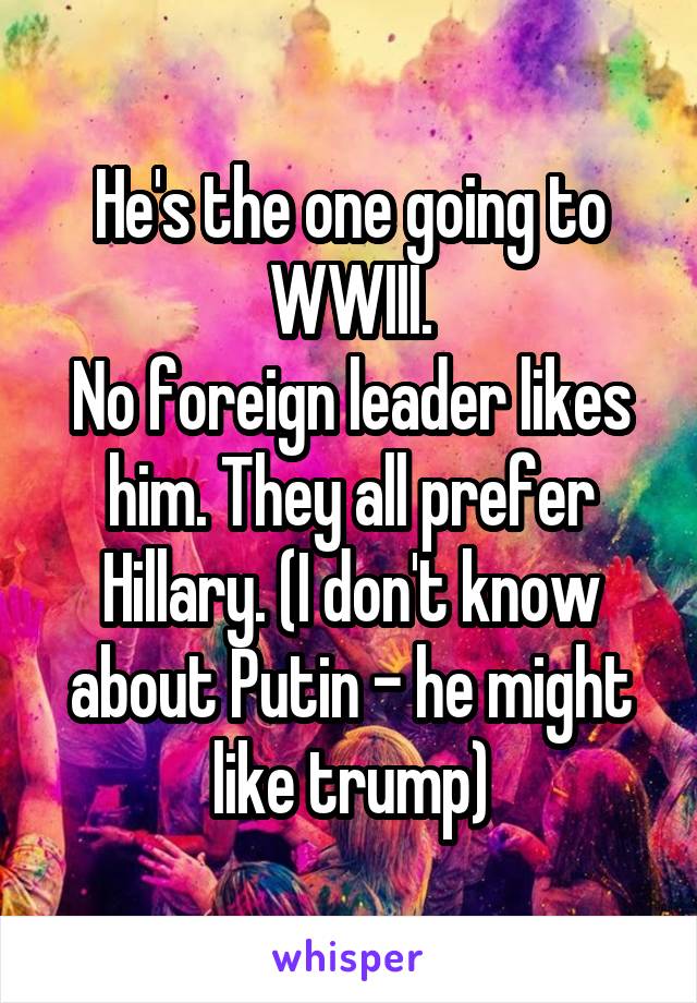 He's the one going to WWIII.
No foreign leader likes him. They all prefer Hillary. (I don't know about Putin - he might like trump)