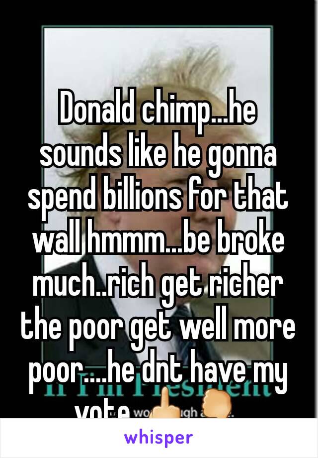 Donald chimp...he sounds like he gonna spend billions for that wall hmmm...be broke much..rich get richer the poor get well more poor....he dnt have my vote 🖕🖓