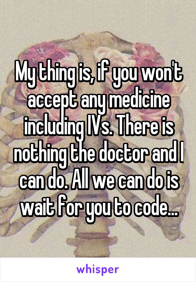 My thing is, if you won't accept any medicine including IVs. There is nothing the doctor and I can do. All we can do is wait for you to code...