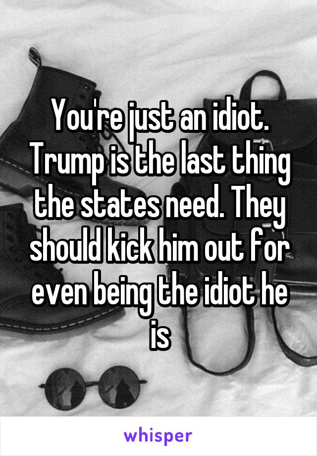 You're just an idiot. Trump is the last thing the states need. They should kick him out for even being the idiot he is