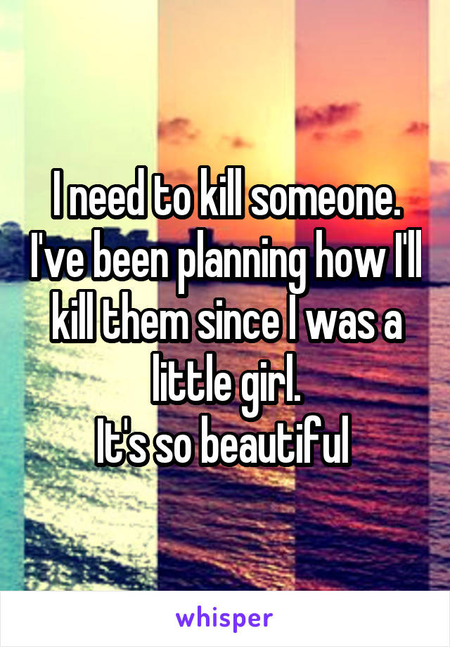 I need to kill someone. I've been planning how I'll kill them since I was a little girl.
It's so beautiful 