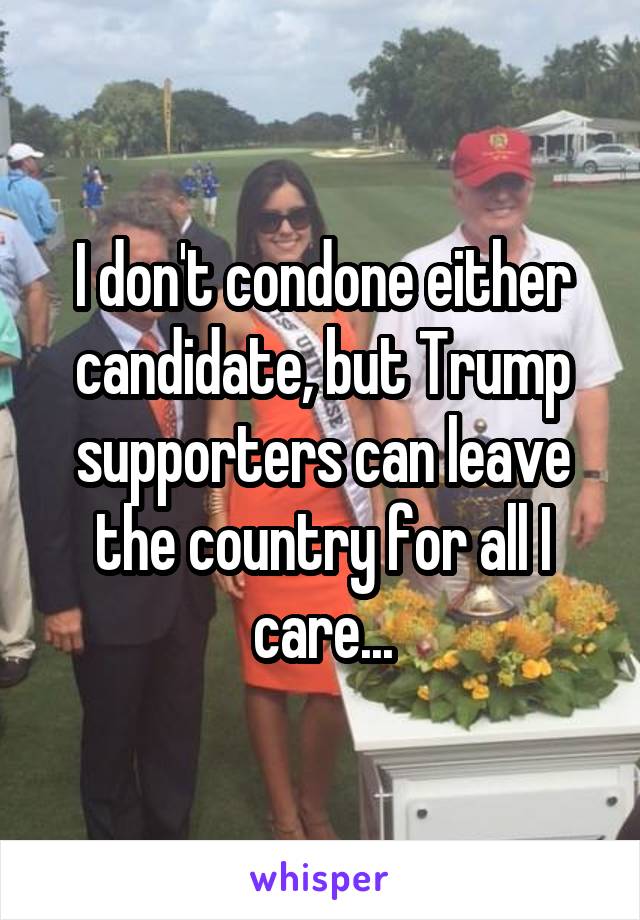 I don't condone either candidate, but Trump supporters can leave the country for all I care...