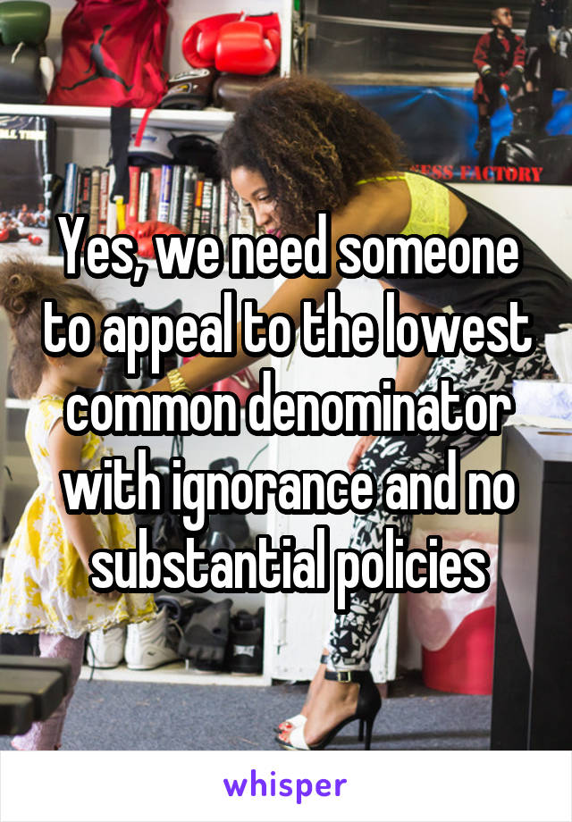 Yes, we need someone to appeal to the lowest common denominator with ignorance and no substantial policies