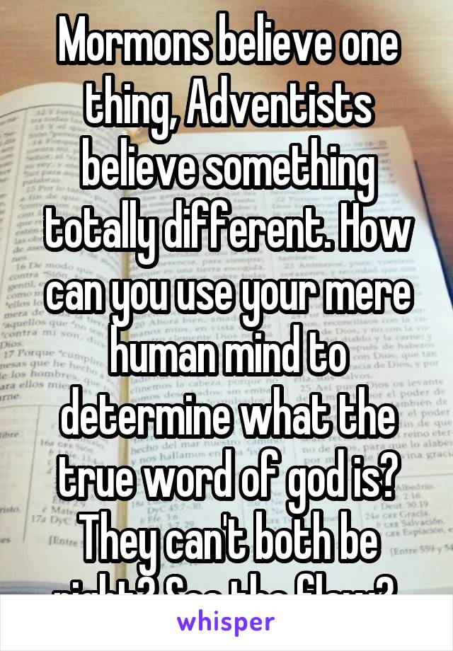 Mormons believe one thing, Adventists believe something totally different. How can you use your mere human mind to determine what the true word of god is? They can't both be right? See the flaw? 