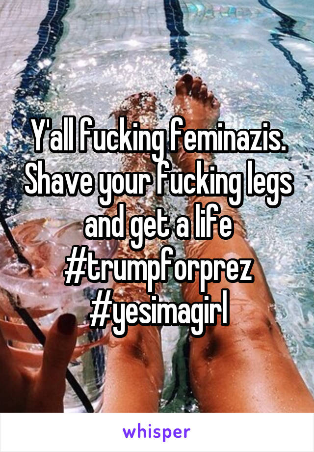 Y'all fucking feminazis. Shave your fucking legs and get a life #trumpforprez #yesimagirl