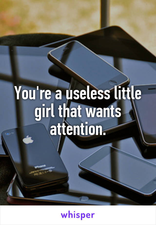 You're a useless little girl that wants attention.