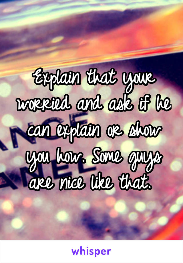 Explain that your worried and ask if he can explain or show you how. Some guys are nice like that. 
