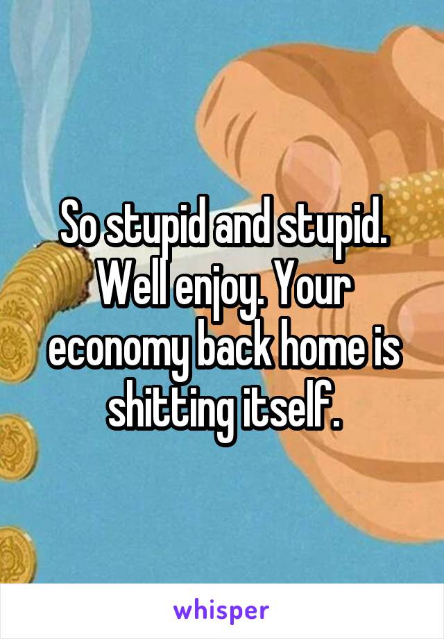 So stupid and stupid. Well enjoy. Your economy back home is shitting itself.