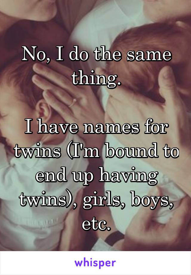 No, I do the same thing.

I have names for twins (I'm bound to end up having twins), girls, boys, etc.