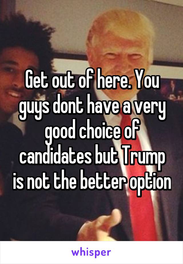 Get out of here. You guys dont have a very good choice of candidates but Trump is not the better option