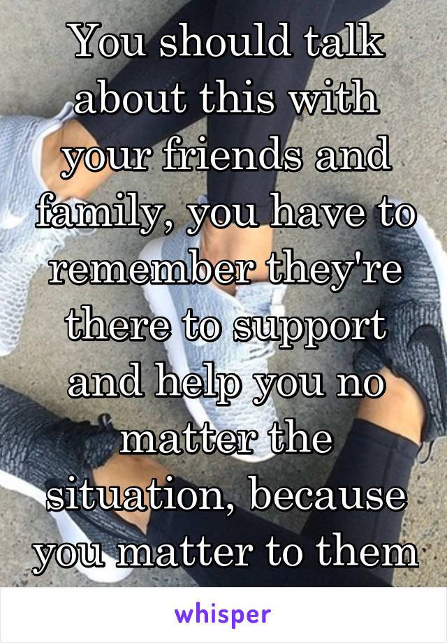 You should talk about this with your friends and family, you have to remember they're there to support and help you no matter the situation, because you matter to them after all