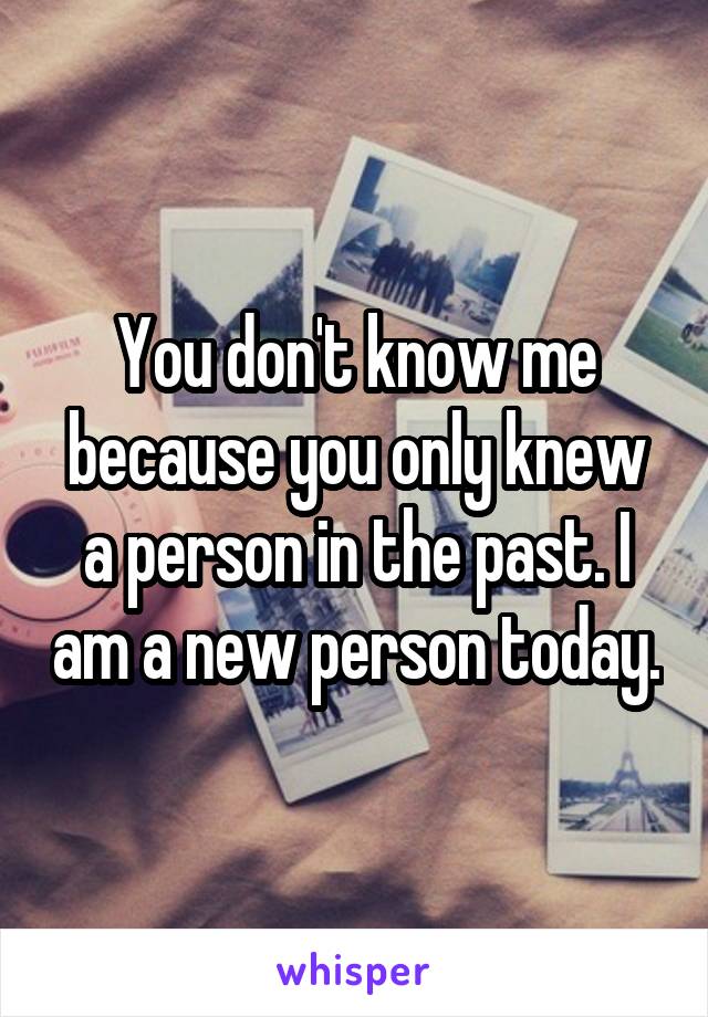 You don't know me because you only knew a person in the past. I am a new person today.
