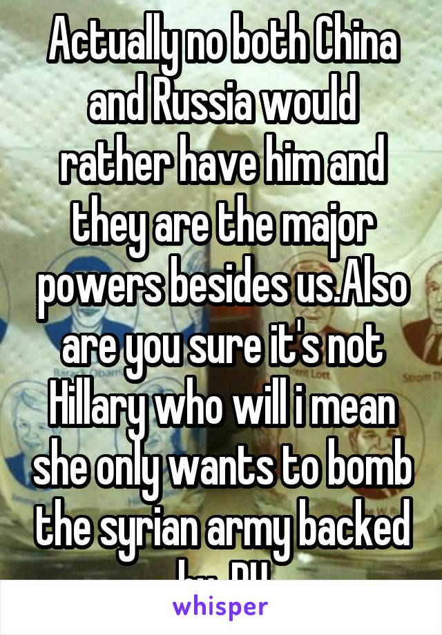 Actually no both China and Russia would rather have him and they are the major powers besides us.Also are you sure it's not Hillary who will i mean she only wants to bomb the syrian army backed by  RU