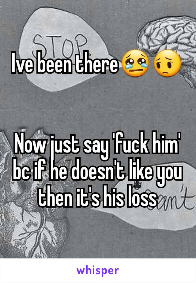 Ive been there😢😔


Now just say 'fuck him' bc if he doesn't like you then it's his loss