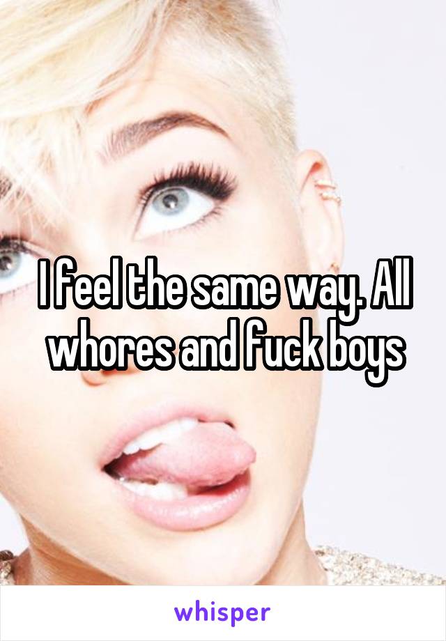 I feel the same way. All whores and fuck boys