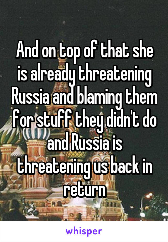 And on top of that she is already threatening Russia and blaming them for stuff they didn't do and Russia is threatening us back in return