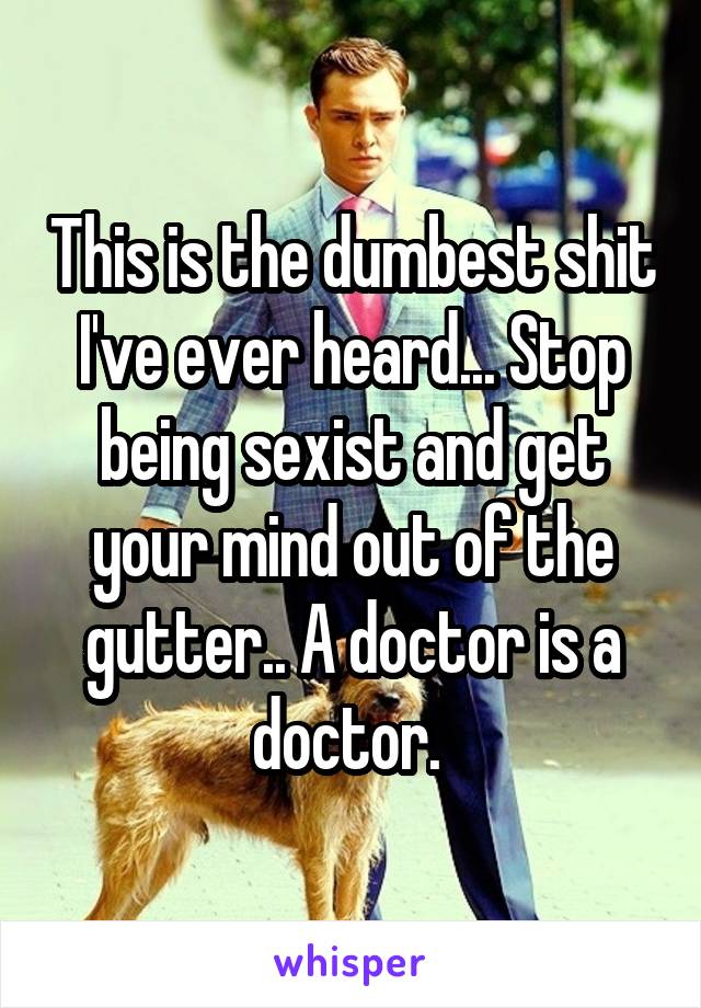 This is the dumbest shit I've ever heard... Stop being sexist and get your mind out of the gutter.. A doctor is a doctor. 
