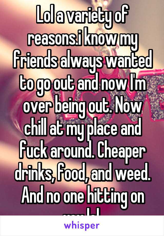 Lol a variety of reasons.i know my friends always wanted to go out and now I'm over being out. Now chill at my place and fuck around. Cheaper drinks, food, and weed. And no one hitting on you lol.