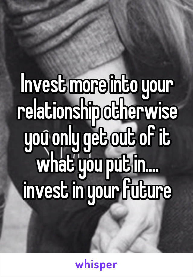 Invest more into your relationship otherwise you only get out of it what you put in.... invest in your future