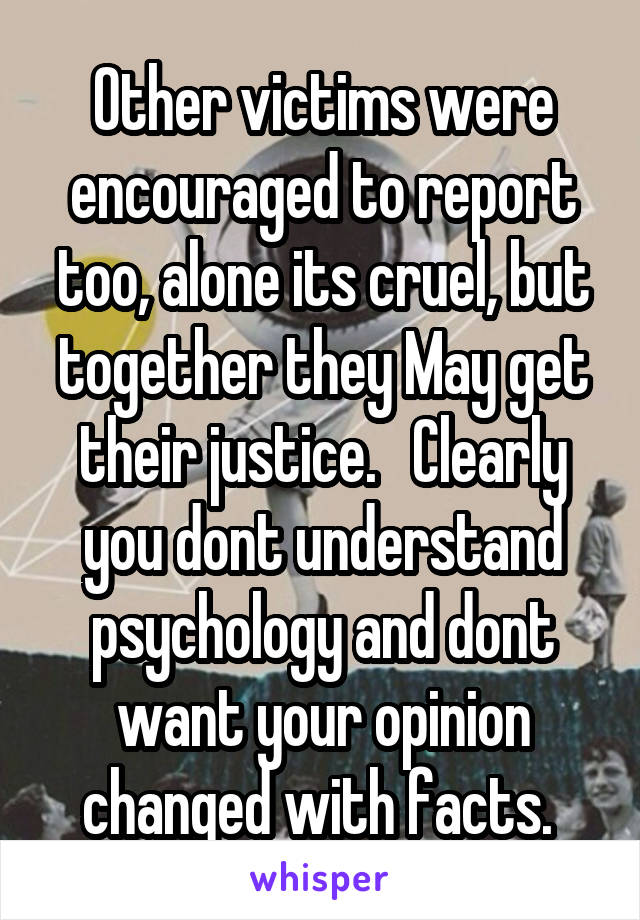 Other victims were encouraged to report too, alone its cruel, but together they May get their justice.   Clearly you dont understand psychology and dont want your opinion changed with facts. 