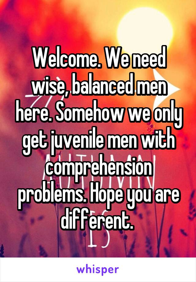 Welcome. We need wise, balanced men here. Somehow we only get juvenile men with comprehension problems. Hope you are different. 