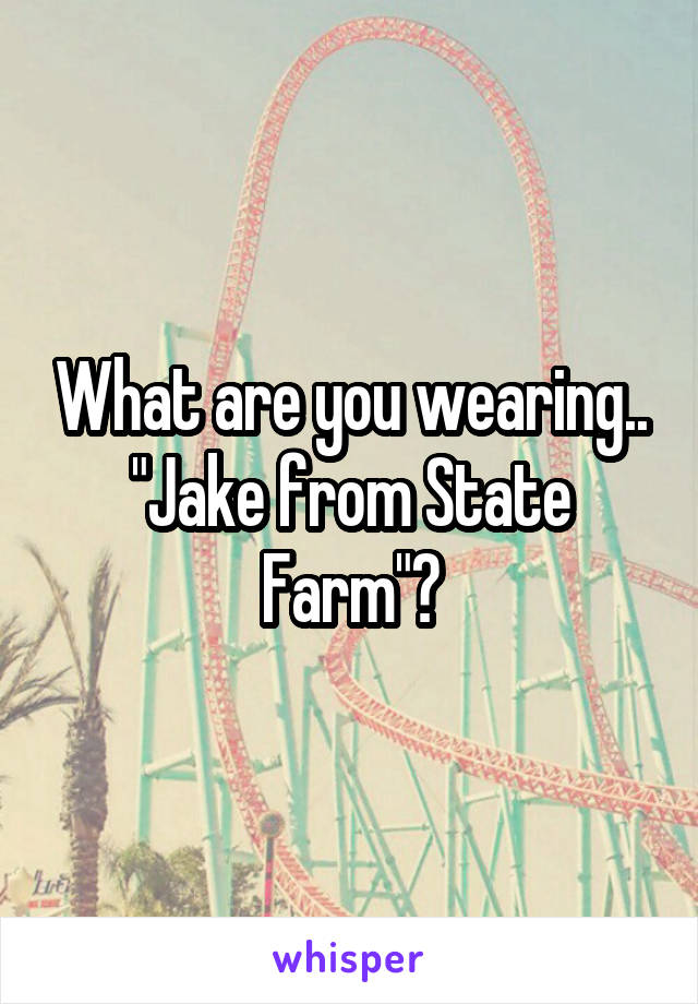 What are you wearing.. "Jake from State Farm"?