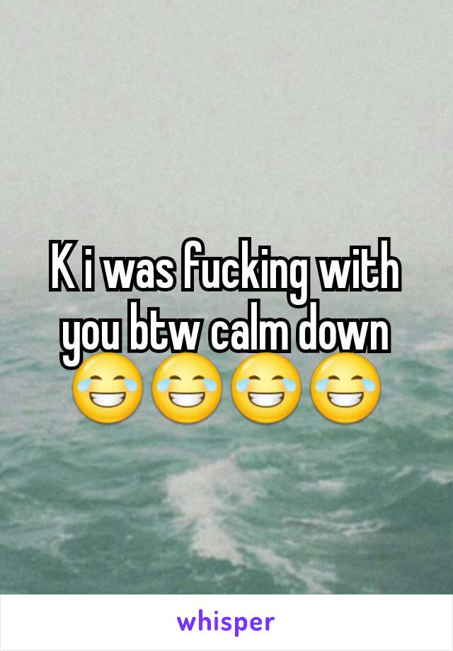 K i was fucking with you btw calm down 😂😂😂😂