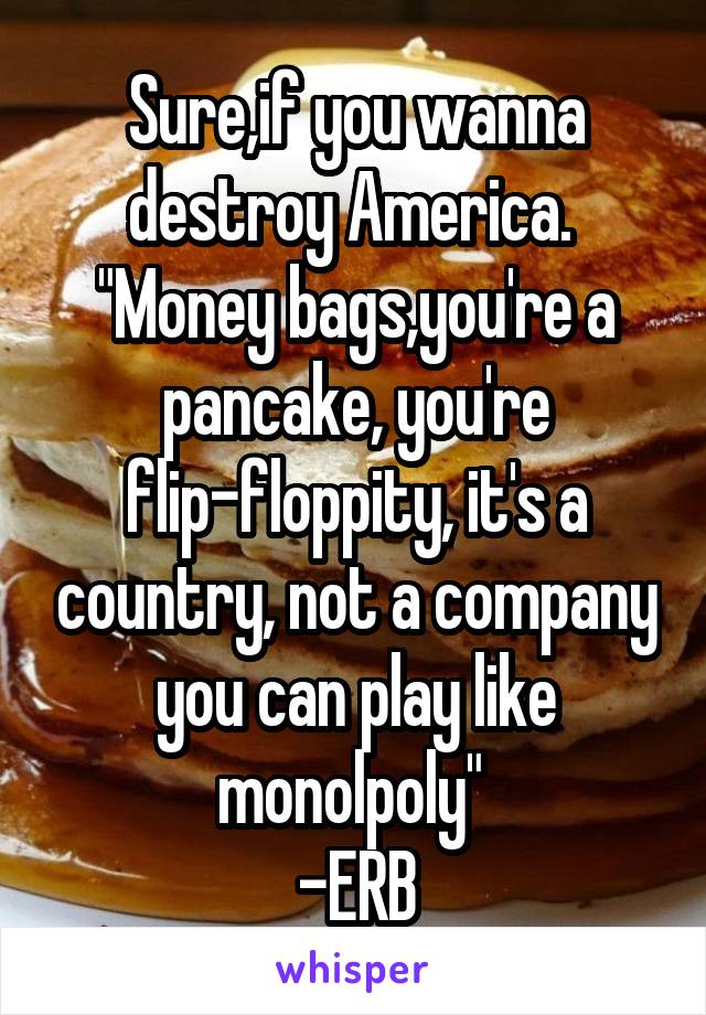 Sure,if you wanna destroy America. 
"Money bags,you're a pancake, you're flip-floppity, it's a country, not a company you can play like monolpoly" 
-ERB