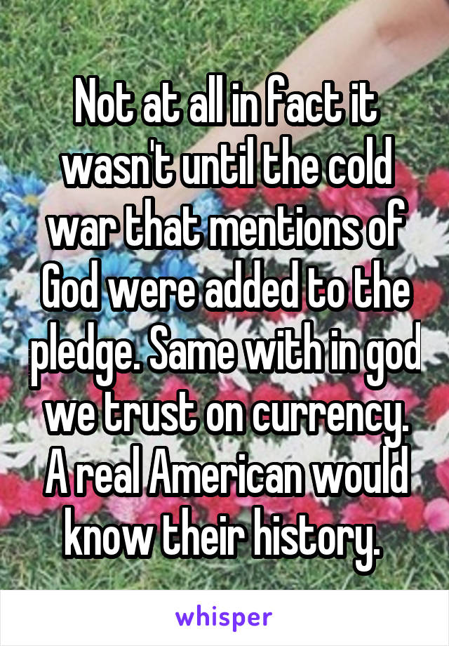 Not at all in fact it wasn't until the cold war that mentions of God were added to the pledge. Same with in god we trust on currency. A real American would know their history. 