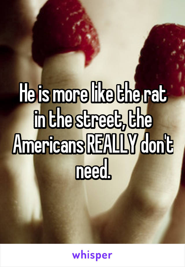 He is more like the rat in the street, the Americans REALLY don't need.