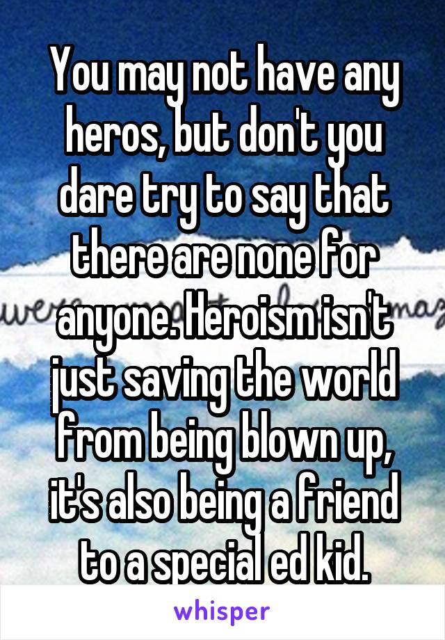 You may not have any heros, but don't you dare try to say that there are none for anyone. Heroism isn't just saving the world from being blown up, it's also being a friend to a special ed kid.
