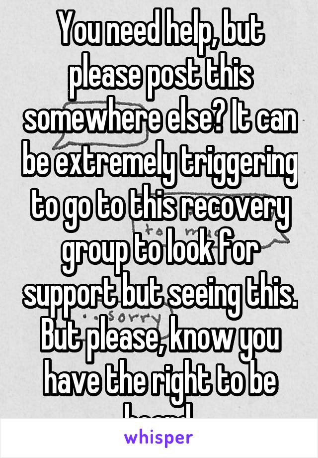 You need help, but please post this somewhere else? It can be extremely triggering to go to this recovery group to look for support but seeing this. But please, know you have the right to be heard.