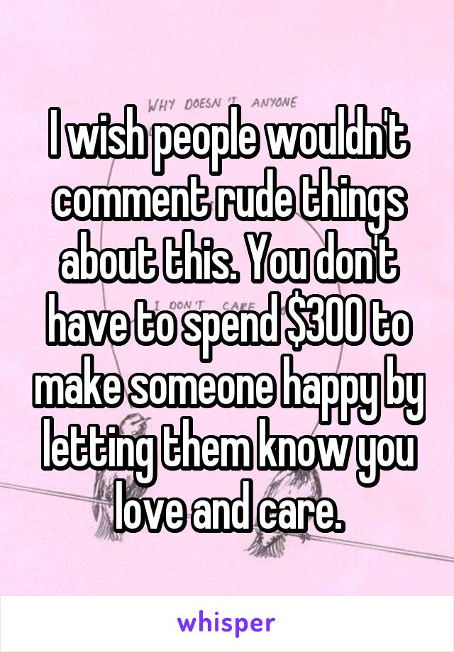 I wish people wouldn't comment rude things about this. You don't have to spend $300 to make someone happy by letting them know you love and care.