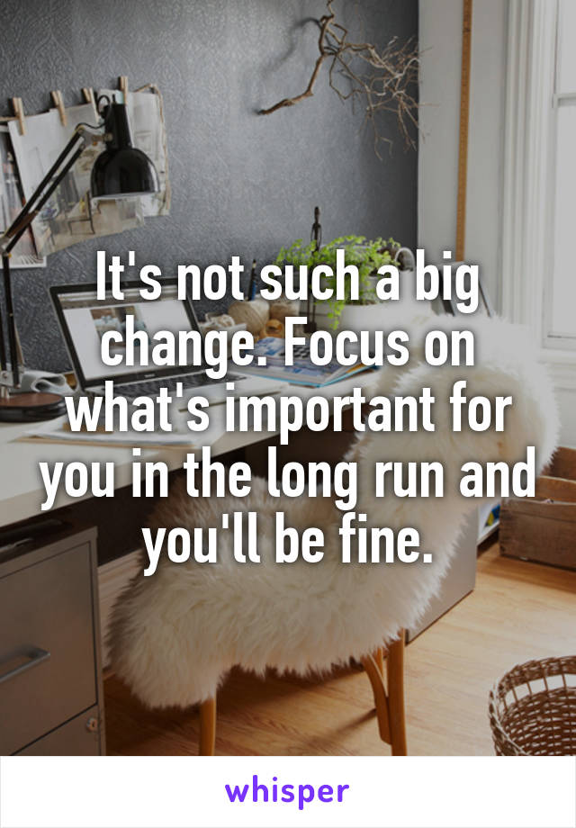 It's not such a big change. Focus on what's important for you in the long run and you'll be fine.