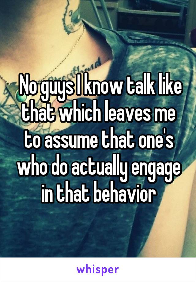  No guys I know talk like that which leaves me to assume that one's who do actually engage in that behavior