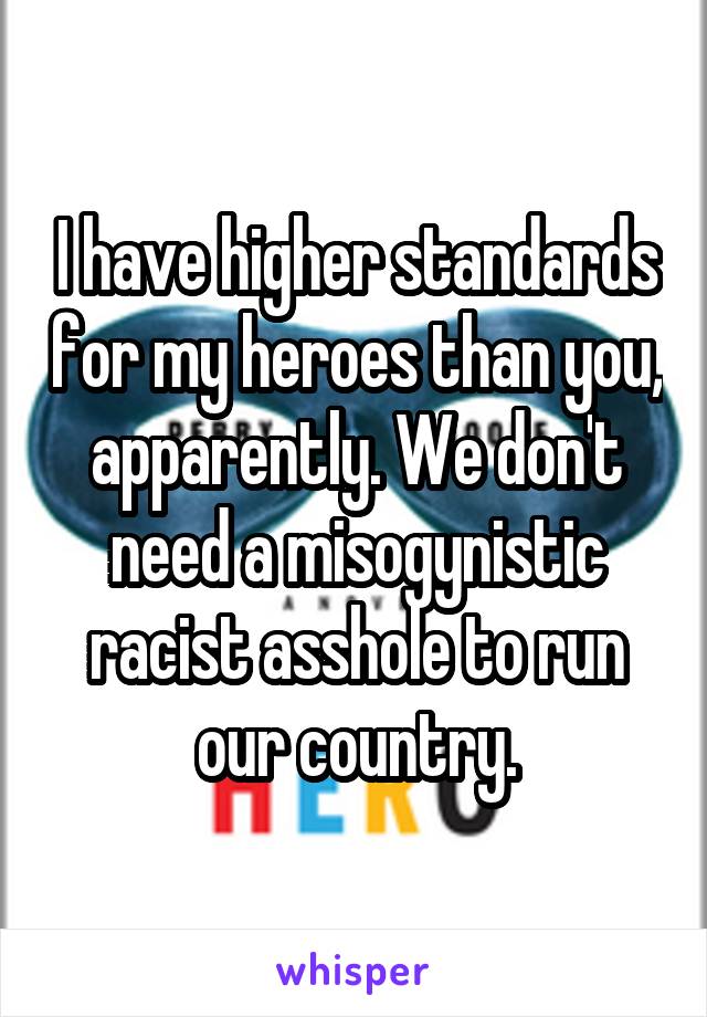 I have higher standards for my heroes than you, apparently. We don't need a misogynistic racist asshole to run our country.