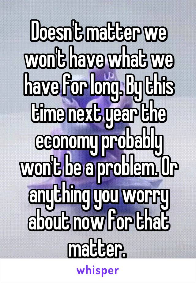 Doesn't matter we won't have what we have for long. By this time next year the economy probably won't be a problem. Or anything you worry about now for that matter. 